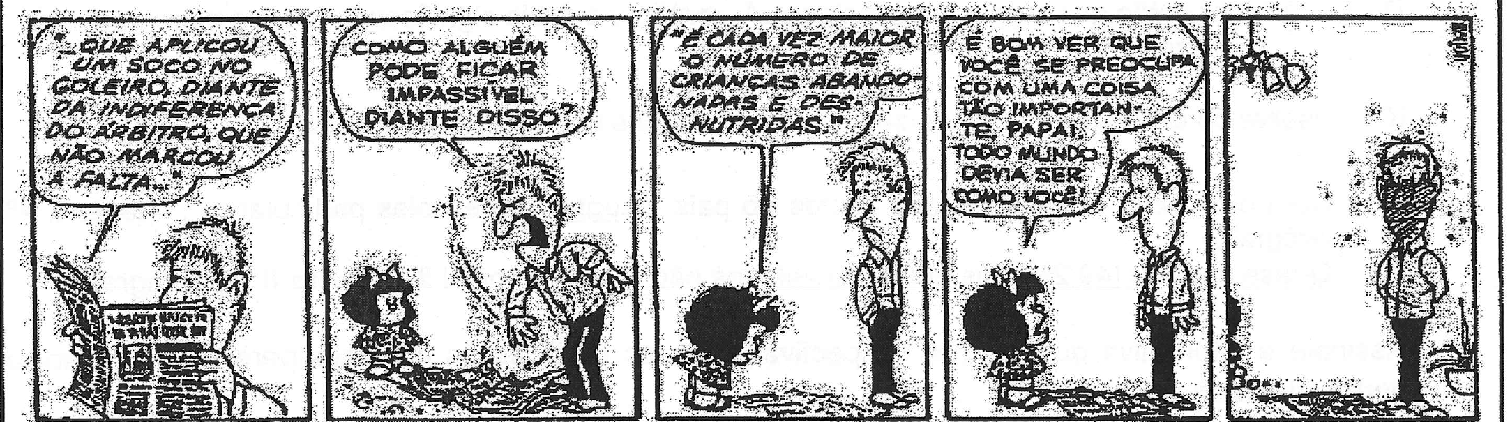Tirinha de Mafalda em cinco quadrinhos. 1: o pai lê o jornal; balão: "...que aplicou um soco no goleiro, diante da indiferença do árbitro, que não marcou a falta...". 2: o pai, exaltado, rasga o jornal e grita: "Como alguém pode ficar impassível diante disso?". 3: Mafalda, diante do pai, diz: "'É cada vez maior o número de crianças abandonadas e desnutridas.'". 4: Mafalda diz: "É bom ver que você se preocupa com uma coisa tão importante, papai. Todo mundo devia ser como você!". 5: o pai aparece sozinho, com o rosto escurecido.