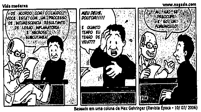 Tirinha “Vida moderna” (www.nagado.com), em três quadrinhos. 1º: um médico, lendo um papel, diz ao paciente: “DE ACORDO COM O LAUDO, VOCÊ ESTÁ COM UM PROCESSO DE INTUMESCÊNCIA RESULTANTE DE LESÃO INFLAMATÓRIA E NECROSE SUBCUTÂNEA!”. 2º: o paciente, com a mão na cabeça, exclama: “MEU DEUS, DOUTOR!!!!! E QUANTO TEMPO EU TENHO DE VIDA???”. 3º: o médico, sorrindo, responde: “AH, NÃO SE PREOCUPE! É SÓ UM FURÚNCULO!”. Legenda: Baseado em uma coluna de Max Gehringer (Revista Época - 10/07/2006).