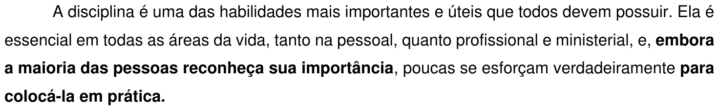 Trecho 1: “A disciplina é uma das habilidades mais importantes e úteis que todos devem possuir. Ela é essencial em todas as áreas da vida, tanto na pessoal, quanto profissional e ministerial, e, embora a maioria das pessoas reconheça sua importância, poucas se esforçam verdadeiramente para colocá-la em prática.” Em negrito: “embora a maioria das pessoas reconheça sua importância” e “para colocá-la em prática.”