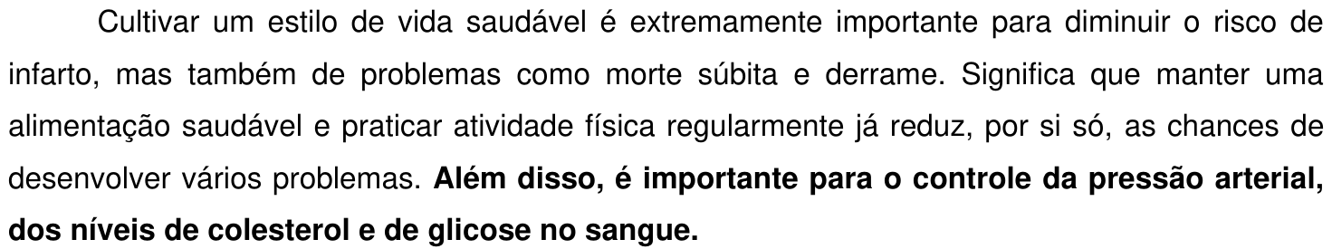 Trecho 2: “Cultivar um estilo de vida saudável é extremamente importante para diminuir o risco de infarto, mas também de problemas como morte súbita e derrame. Significa que manter uma alimentação saudável e praticar atividade física regularmente já reduz, por si só, as chances de desenvolver vários problemas. Além disso, é importante para o controle da pressão arterial, dos níveis de colesterol e de glicose no sangue.” Em negrito: “Além disso, é importante para o controle da pressão arterial, dos níveis de colesterol e de glicose no sangue.”
