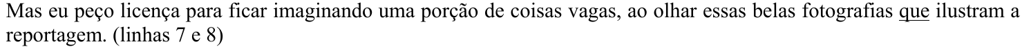 Trecho: Mas eu peço licença para ficar imaginando uma porção de coisas vagas, ao olhar essas belas fotografias que ilustram a reportagem. (linhas 7 e 8) Termo grifado (sublinhado): que (em “fotografias que ilustram”).