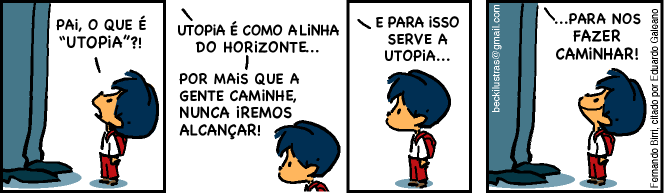 Tirinha em quatro quadrinhos com um menino de cabelo azul e mochila vermelha conversando com o pai, de quem só aparecem as pernas. 1º quadrinho, menino: “PAI, O QUE É “UTOPIA”?!”. 2º quadrinho, pai: “UTOPIA É COMO A LINHA DO HORIZONTE... POR MAIS QUE A GENTE CAMINHE, NUNCA IREMOS ALCANÇAR!”; o menino olha pensativo. 3º quadrinho, pai: “E PARA ISSO SERVE A UTOPIA...”; o menino, sério, olha para cima. 4º quadrinho, pai: “...PARA NOS FAZER CAMINHAR!”; o menino olha para cima sorrindo. Créditos laterais: “beckilustras@gmail.com” e “Fernando Birri, citado por Eduardo Galeano”.
