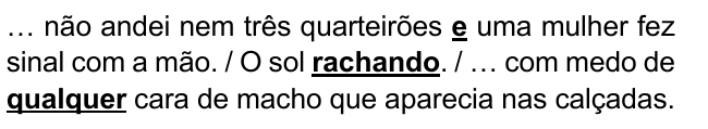 … não andei nem três quarteirões e uma mulher fez sinal com a mão. / O sol rachando. / … com medo de qualquer cara de macho que aparecia nas calçadas. Destacados: “e”, “rachando”, “qualquer”.