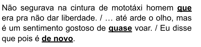 Não segurava na cintura de mototáxi homem que era pra não dar liberdade. / … até arde o olho, mas é um sentimento gostoso de quase voar. / Eu disse que pois é de novo. Destacados: “que”, “quase”, “de novo”.