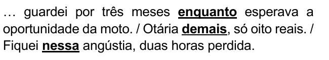… guardei por três meses enquanto esperava a oportunidade da moto. / Otária demais, só oito reais. / Fiquei nessa angústia, duas horas perdida. Destacados: “enquanto”, “demais”, “nessa”.