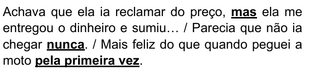 Achava que ela ia reclamar do preço, mas ela me entregou o dinheiro e sumiu… / Parecia que não ia chegar nunca. / Mais feliz do que quando peguei a moto pela primeira vez. Destacados: “mas”, “nunca”, “pela primeira vez”.