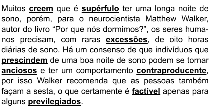Texto: Muitos creem que é supérfulo ter uma longa noite de sono, porém, para o neurocientista Matthew Walker, autor do livro “Por que nós dormimos?”, os seres humanos precisam, com raras excessões, de oito horas diárias de sono. Há um consenso de que indivíduos que prescindem de uma boa noite de sono podem se tornar anciosos e ter um comportamento contraproducente, por isso Walker recomenda que as pessoas também façam a sesta, o que certamente é factível apenas para alguns previlegiados. Palavras destacadas em negrito e sublinhado: creem, supérfulo, excessões, prescindem, anciosos, contraproducente, factível, previlegiados.