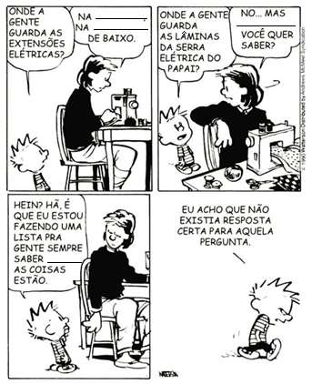 Tirinha de Calvin em quatro quadros, com lacunas a preencher nas falas da mãe. Quadro 1: Calvin pergunta à mãe, que costura à máquina: “Onde a gente guarda as extensões elétricas?”; ela responde: “Na ______, na ______ de baixo.” Quadro 2: Calvin pergunta: “Onde a gente guarda as lâminas da serra elétrica do papai?”; a mãe responde: “No… mas ______ você quer saber?” Quadro 3: a mãe pergunta: “Hein? Hã, é que eu estou fazendo uma lista pra gente sempre saber ______ as coisas estão.” Quadro 4: Calvin se afasta pensando: “Eu acho que não existia resposta certa para aquela pergunta.”