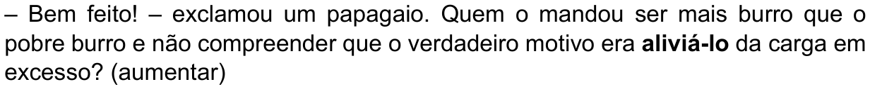 Texto da alternativa: “– Bem feito! – exclamou um papagaio. Quem o mandou ser mais burro que o pobre burro e não compreender que o verdadeiro motivo era aliviá-lo da carga em excesso? (aumentar)” Palavra em destaque (negrito): “aliviá-lo”.