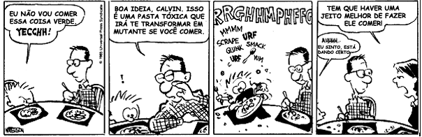 Tirinha de Calvin e Haroldo em quatro quadrinhos, à mesa de jantar. 1) Calvin diz: “Eu não vou comer essa coisa verde. Yecchh!” 2) O pai responde: “Boa ideia, Calvin. Isso é uma pasta tóxica que irá te transformar em mutante se você comer.”; Calvin reage com um ponto de exclamação. 3) Calvin come o prato vorazmente; ao redor aparecem as palavras “RRGHHMPHFFG”, “MMMM”, “URF”, “SCRAPE”, “GUNK”, “SMACK”, “URF”, “MM”. 4) A mãe diz ao pai: “Tem que haver um jeito melhor de fazer ele comer!”; o pai responde: “Ahhhh... eu sinto, está dando certo.”