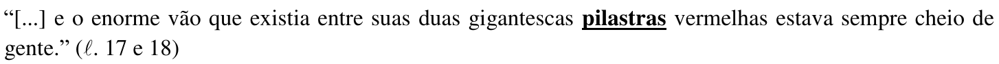 “[...] e o enorme vão que existia entre suas duas gigantescas pilastras vermelhas estava sempre cheio de gente.” (ℓ. 17 e 18) — palavra destacada em negrito e sublinhado: “pilastras”.