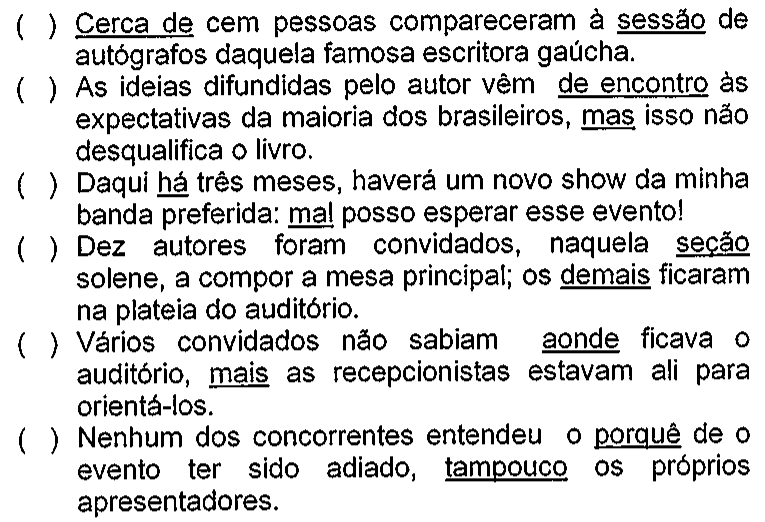 Seis frases precedidas de parênteses para C ou E, com palavras sublinhadas: 1) Cerca de cem pessoas compareceram à sessão de autógrafos daquela famosa escritora gaúcha (sublinhados: Cerca de; sessão). 2) As ideias difundidas pelo autor vêm de encontro às expectativas da maioria dos brasileiros, mas isso não desqualifica o livro (sublinhados: de encontro; mas). 3) Daqui há três meses, haverá um novo show da minha banda preferida: mal posso esperar esse evento! (sublinhados: há; mal). 4) Dez autores foram convidados, naquela seção solene, a compor a mesa principal; os demais ficaram na plateia do auditório (sublinhados: seção; demais). 5) Vários convidados não sabiam aonde ficava o auditório, mais as recepcionistas estavam ali para orientá-los (sublinhados: aonde; mais). 6) Nenhum dos concorrentes entendeu o porquê de o evento ter sido adiado, tampouco os próprios apresentadores (sublinhados: porquê; tampouco).