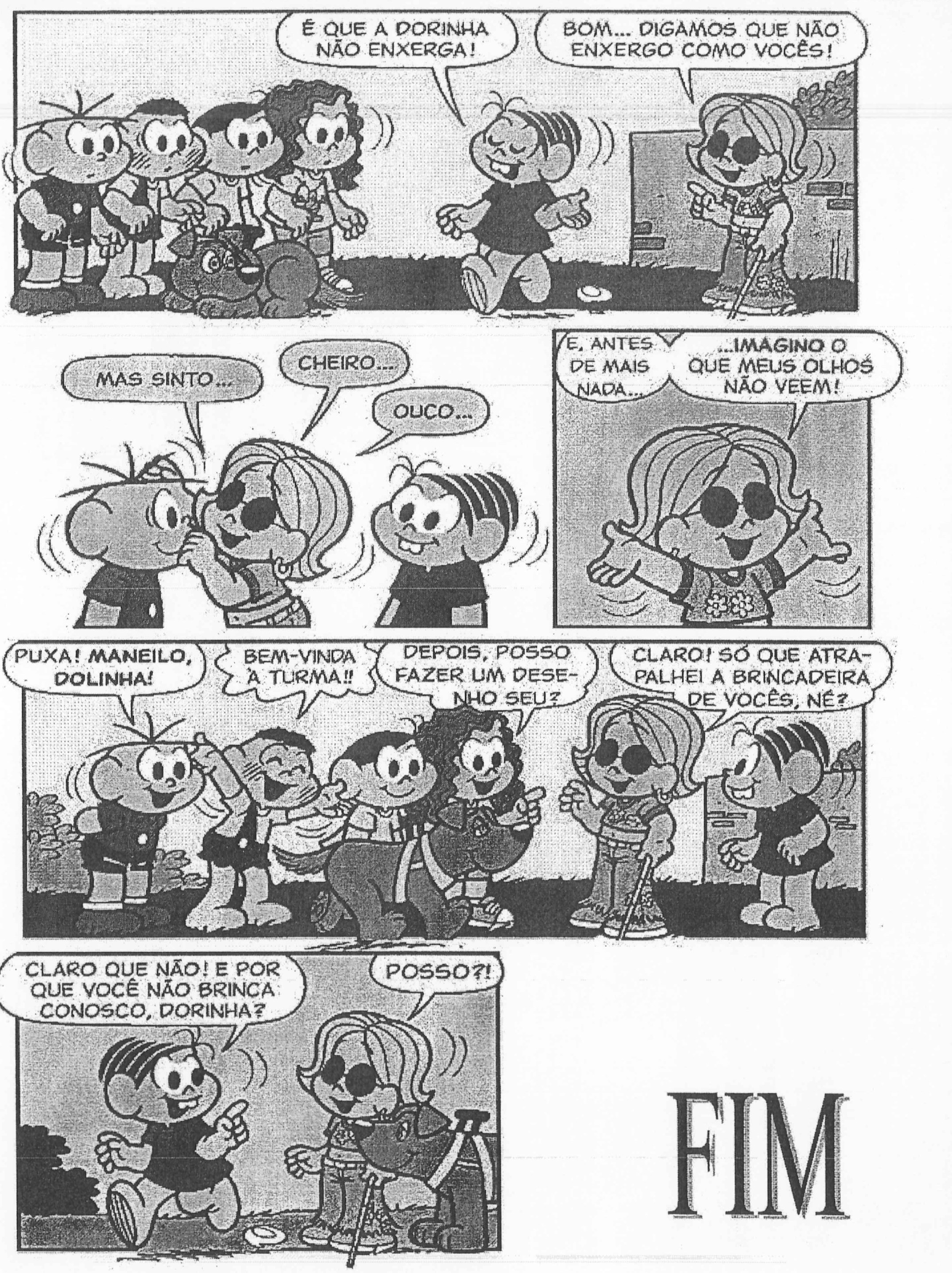 Texto III, parte 2. Mônica: "É que a Dorinha não enxerga!" Dorinha, com bengala: "Bom... digamos que não enxergo como vocês!" "Mas sinto..." "Cheiro..." "Ouço..." "E, antes de mais nada..." "...imagino o que meus olhos não veem!" Cebolinha: "Puxa! Maneilo, Dolinha!" Outro personagem: "Bem-vinda à turma!!" Magali: "Depois, posso fazer um desenho seu?" Dorinha: "Claro! Só que atrapalhei a brincadeira de vocês, né?" Mônica: "Claro que não! E por que você não brinca conosco, Dorinha?" Dorinha: "Posso?!" Ao lado, a palavra "FIM".