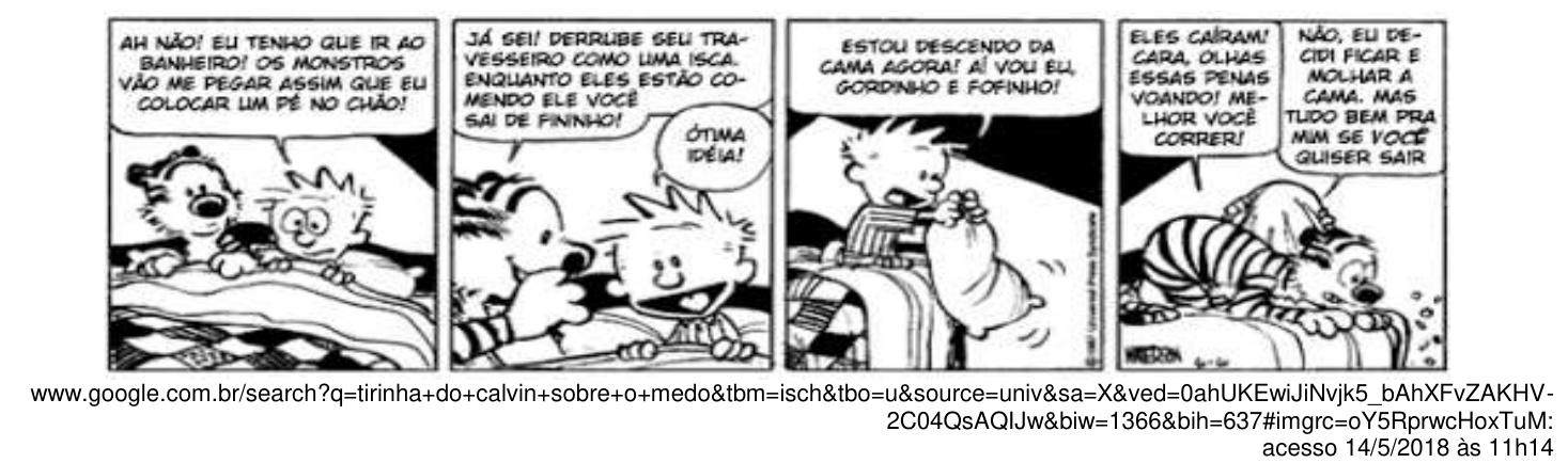 Tirinha de Calvin e Haroldo em quatro quadrinhos. 1º: Calvin, deitado na cama com o tigre, diz: “AH NÃO! EU TENHO QUE IR AO BANHEIRO! OS MONSTROS VÃO ME PEGAR ASSIM QUE EU COLOCAR UM PÉ NO CHÃO!”. 2º: o tigre diz: “JÁ SEI! DERRUBE SEU TRAVESSEIRO COMO UMA ISCA. ENQUANTO ELES ESTÃO COMENDO ELE VOCÊ SAI DE FININHO!”; Calvin responde: “ÓTIMA IDÉIA!”. 3º: Calvin, segurando o travesseiro na beira da cama, diz: “ESTOU DESCENDO DA CAMA AGORA! AÍ VOU EU, GORDINHO E FOFINHO!”. 4º: o tigre diz: “ELES CAÍRAM! CARA, OLHAS ESSAS PENAS VOANDO! MELHOR VOCÊ CORRER!”; Calvin, encolhido na cama, responde: “NÃO, EU DECIDI FICAR E MOLHAR A CAMA. MAS TUDO BEM PRA MIM SE VOCÊ QUISER SAIR”. Abaixo, o endereço de busca do Google de onde a tirinha foi obtida, com acesso em 14/5/2018 às 11h14.