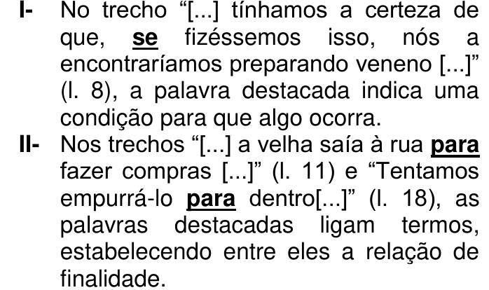 Afirmações I e II. I- No trecho “[...] tínhamos a certeza de que, se fizéssemos isso, nós a encontraríamos preparando veneno [...]” (l. 8), a palavra destacada indica uma condição para que algo ocorra. II- Nos trechos “[...] a velha saía à rua para fazer compras [...]” (l. 11) e “Tentamos empurrá-lo para dentro[...]” (l. 18), as palavras destacadas ligam termos, estabelecendo entre eles a relação de finalidade. Destaques em negrito sublinhado: “se” na afirmação I e as duas ocorrências de “para” na afirmação II.