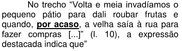 Enunciado: No trecho “Volta e meia invadíamos o pequeno pátio para dali roubar frutas e quando, por acaso, a velha saía à rua para fazer compras [...]” (l. 10), a expressão destacada indica que”. A expressão “por acaso” está em negrito sublinhado.