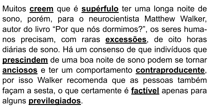 Parágrafo do enunciado com palavras destacadas em negrito e sublinhado: "Muitos creem que é supérfulo ter uma longa noite de sono, porém, para o neurocientista Matthew Walker, autor do livro “Por que nós dormimos?”, os seres humanos precisam, com raras excessões, de oito horas diárias de sono. Há um consenso de que indivíduos que prescindem de uma boa noite de sono podem se tornar anciosos e ter um comportamento contraproducente, por isso Walker recomenda que as pessoas também façam a sesta, o que certamente é factível apenas para alguns previlegiados." Palavras destacadas: creem, supérfulo, excessões, prescindem, anciosos, contraproducente, factível, previlegiados.