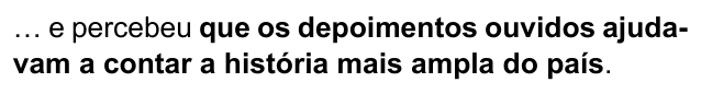Alternativa A: "… e percebeu que os depoimentos ouvidos ajudavam a contar a história mais ampla do país." Trechos destacados (negrito): que os depoimentos ouvidos ajudavam a contar a história mais ampla do país.