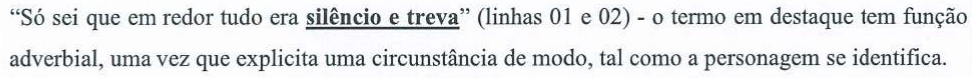 Alternativa A: “Só sei que em redor tudo era silêncio e treva” (linhas 01 e 02) - o termo em destaque tem função adverbial, uma vez que explicita uma circunstância de modo, tal como a personagem se identifica. Termo em destaque (negrito e sublinhado): “silêncio e treva”.