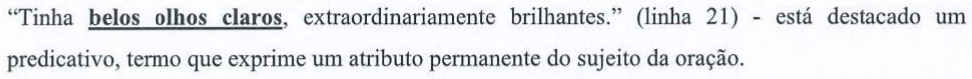 Alternativa C: “Tinha belos olhos claros, extraordinariamente brilhantes.” (linha 21) - está destacado um predicativo, termo que exprime um atributo permanente do sujeito da oração. Termo em destaque (negrito e sublinhado): “belos olhos claros”.