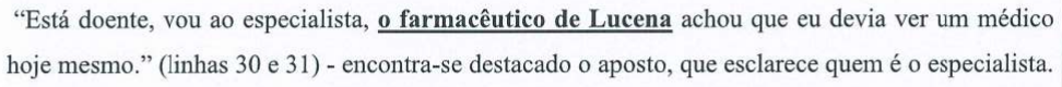 Alternativa D: “Está doente, vou ao especialista, o farmacêutico de Lucena achou que eu devia ver um médico hoje mesmo.” (linhas 30 e 31) - encontra-se destacado o aposto, que esclarece quem é o especialista. Termo em destaque (negrito e sublinhado): “o farmacêutico de Lucena”.