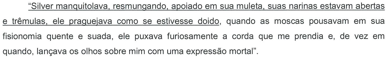 “Silver manquitolava, resmungando, apoiado em sua muleta, suas narinas estavam abertas e trêmulas, ele praguejava como se estivesse doido, quando as moscas pousavam em sua fisionomia quente e suada, ele puxava furiosamente a corda que me prendia e, de vez em quando, lançava os olhos sobre mim com uma expressão mortal”. Parte sublinhada: do início até “como se estivesse doido”.