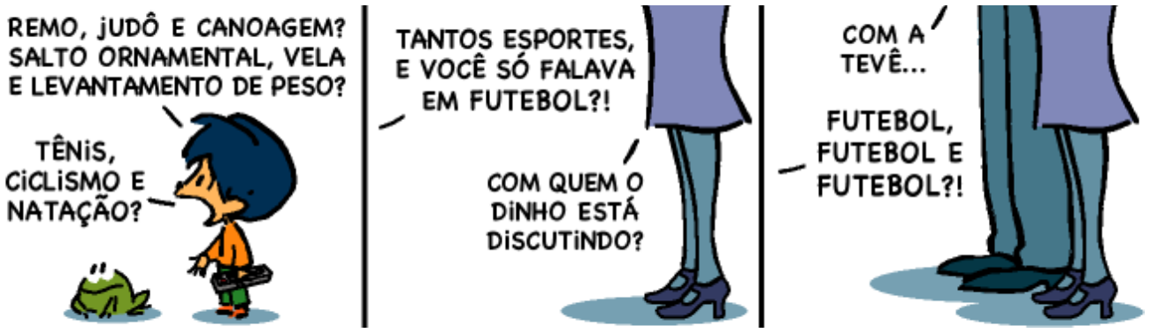 Tirinha em três quadrinhos. 1º: um menino de cabelo preto, ao lado de um sapo, diz: “Remo, judô e canoagem? Salto ornamental, vela e levantamento de peso? Tênis, ciclismo e natação?”. 2º: apenas as pernas de um adulto aparecem; uma voz diz “Tantos esportes, e você só falava em futebol?!” e outra pergunta “Com quem o Dinho está discutindo?”. 3º: as pernas de dois adultos; falas: “Com a tevê...” e “Futebol, futebol e futebol?!”.