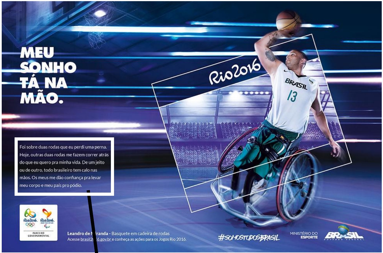 Peça publicitária dos Jogos Rio 2016: atleta de basquete em cadeira de rodas, com camisa “Brasil 13”, arremessando a bola. Título: “Meu sonho tá na mão.”. Em um quadro branco, o texto reproduzido abaixo da imagem, para o qual aponta uma seta. Rodapé: “Leandro de Miranda - Basquete em cadeira de rodas”, “#somostodosbrasil”, logotipos Rio 2016, Ministério do Esporte e Governo Federal.
