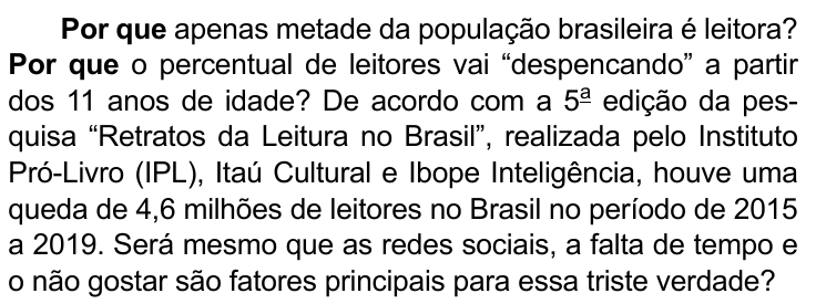 Primeiro parágrafo do texto: Por que apenas metade da população brasileira é leitora? Por que o percentual de leitores vai “despencando” a partir dos 11 anos de idade? De acordo com a 5ª edição da pesquisa “Retratos da Leitura no Brasil”, realizada pelo Instituto Pró-Livro (IPL), Itaú Cultural e Ibope Inteligência, houve uma queda de 4,6 milhões de leitores no Brasil no período de 2015 a 2019. Será mesmo que as redes sociais, a falta de tempo e o não gostar são fatores principais para essa triste verdade? Destacadas em negrito as duas ocorrências iniciais de “Por que”.