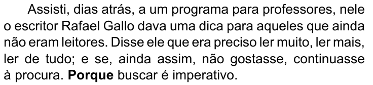 Último parágrafo do texto: Assisti, dias atrás, a um programa para professores, nele o escritor Rafael Gallo dava uma dica para aqueles que ainda não eram leitores. Disse ele que era preciso ler muito, ler mais, ler de tudo; e se, ainda assim, não gostasse, continuasse à procura. Porque buscar é imperativo. Destacado em negrito: “Porque”.