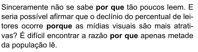 Trecho: Sinceramente não se sabe por que tão poucos leem. E seria possível afirmar que o declínio do percentual de leitores ocorre porque as mídias visuais são mais atrativas? É difícil encontrar a razão por que apenas metade da população lê. Destacados em negrito: “por que”, “porque” e “por que”.