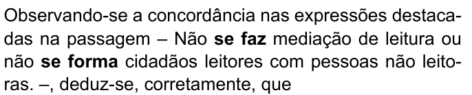 Observando-se a concordância nas expressões destacadas na passagem – Não se faz mediação de leitura ou não se forma cidadãos leitores com pessoas não leitoras. –, deduz-se, corretamente, que. Destacados em negrito: “se faz” e “se forma”.