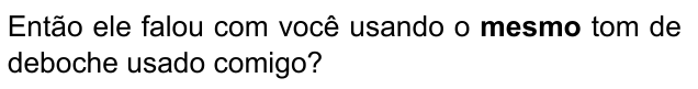 Então ele falou com você usando o mesmo tom de deboche usado comigo? Destacado em negrito: “mesmo”.