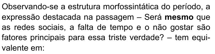 Observando-se a estrutura morfossintática do período, a expressão destacada na passagem – Será mesmo que as redes sociais, a falta de tempo e o não gostar são fatores principais para essa triste verdade? – tem equivalente em:. Destacado em negrito: “mesmo”.