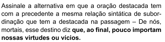 Assinale a alternativa em que a oração destacada tem com a precedente a mesma relação sintática de subordinação que tem a destacada na passagem – De nós, mortais, esse destino diz que, ao final, pouco importam nossas virtudes ou vícios. Destacado em negrito: “que, ao final, pouco importam nossas virtudes ou vícios.”