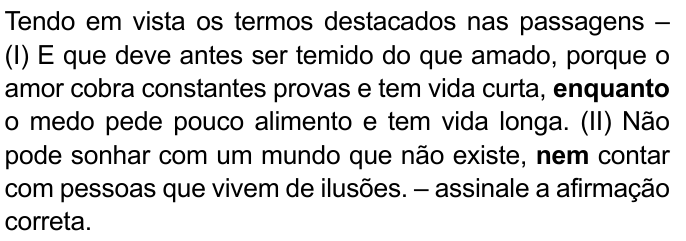 Tendo em vista os termos destacados nas passagens – (I) E que deve antes ser temido do que amado, porque o amor cobra constantes provas e tem vida curta, enquanto o medo pede pouco alimento e tem vida longa. (II) Não pode sonhar com um mundo que não existe, nem contar com pessoas que vivem de ilusões. – assinale a afirmação correta. Destacados em negrito: “enquanto” (I) e “nem” (II).