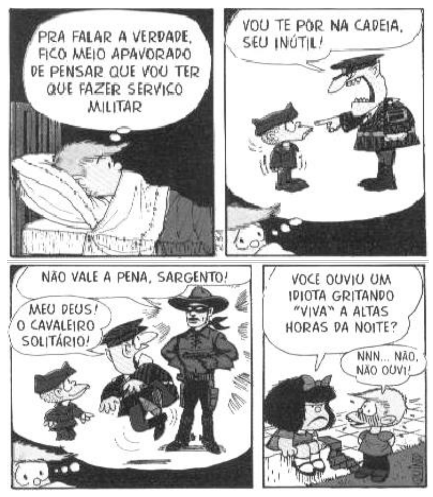 Tirinha da Mafalda em quatro quadrinhos. 1º: Felipe, deitado, pensa: “Pra falar a verdade, fico meio apavorado de pensar que vou ter que fazer serviço militar”. 2º: um sargento aponta para Felipe fardado e diz: “Vou te pôr na cadeia, seu inútil!”. 3º: surge um cavaleiro mascarado; um personagem diz “Não vale a pena, sargento!” e Felipe exclama “Meu Deus! O Cavaleiro Solitário!”. 4º: Mafalda pergunta a Felipe: “Você ouviu um idiota gritando ‘viva’ a altas horas da noite?”, e ele responde: “Nnn... não, não ouvi!”.