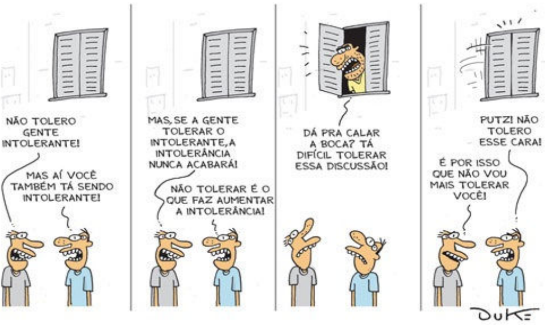 Tirinha de Duke em quatro quadrinhos, dois homens conversando embaixo de uma janela fechada. 1º quadrinho: o primeiro diz “Não tolero gente intolerante!”; o segundo responde “Mas aí você também tá sendo intolerante!”. 2º quadrinho: o primeiro diz “Mas, se a gente tolerar o intolerante, a intolerância nunca acabará!”; o segundo responde “Não tolerar é o que faz aumentar a intolerância!”. 3º quadrinho: um morador abre a janela e grita “Dá pra calar a boca? Tá difícil tolerar essa discussão!”; os dois olham para cima, surpresos. 4º quadrinho: a janela foi fechada com força; o segundo homem diz “Putz! Não tolero esse cara!” e o primeiro responde “É por isso que não vou mais tolerar você!”.