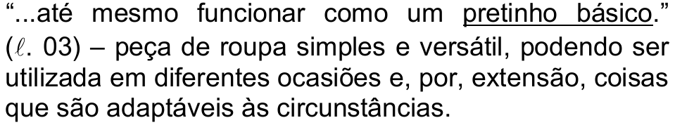 Alternativa c) da questão 19, com “pretinho básico” sublinhado: “...até mesmo funcionar como um pretinho básico.” (ℓ. 03) – peça de roupa simples e versátil, podendo ser utilizada em diferentes ocasiões e, por, extensão, coisas que são adaptáveis às circunstâncias.
