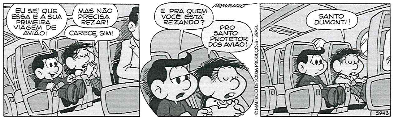 Tirinha em três quadrinhos de Mauricio de Sousa, com Chico Bento e Zeca sentados em poltronas de avião. Quadrinho 1: Zeca diz “EU SEI QUE ESSA É A SUA PRIMEIRA VIAGEM DE AVIÃO!”, “MAS NÃO PRECISA REZAR!”; Chico Bento, de mãos juntas e olhos fechados, responde “CARECE, SIM!”. Quadrinho 2: Zeca pergunta “E PRA QUEM VOCÊ ESTÁ REZANDO?”; Chico Bento responde “PRO SANTO PROTETOR DOS AVIÃO!”. Quadrinho 3: Chico Bento, rezando, diz “SANTO DUMONTI!”, enquanto Zeca o olha surpreso.
