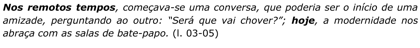 Trecho em itálico: “Nos remotos tempos, começava-se uma conversa, que poderia ser o início de uma amizade, perguntando ao outro: “Será que vai chover?”; hoje, a modernidade nos abraça com as salas de bate-papo. (l. 03-05)”. Expressões destacadas em negrito: “Nos remotos tempos” e “hoje”.