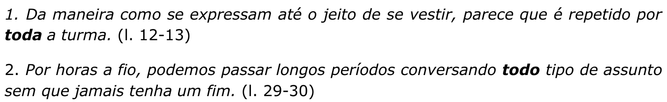 Trechos em itálico: “1. Da maneira como se expressam até o jeito de se vestir, parece que é repetido por toda a turma. (l. 12-13)” e “2. Por horas a fio, podemos passar longos períodos conversando todo tipo de assunto sem que jamais tenha um fim. (l. 29-30)”. Destacados em negrito: “toda” no trecho 1 e “todo” no trecho 2.