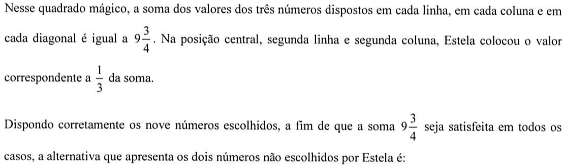 Texto: Nesse quadrado mágico, a soma dos valores dos três números dispostos em cada linha, em cada coluna e em cada diagonal é igual a 9 inteiros e 3/4. Na posição central, segunda linha e segunda coluna, Estela colocou o valor correspondente a 1/3 da soma. Dispondo corretamente os nove números escolhidos, a fim de que a soma 9 inteiros e 3/4 seja satisfeita em todos os casos, a alternativa que apresenta os dois números não escolhidos por Estela é: