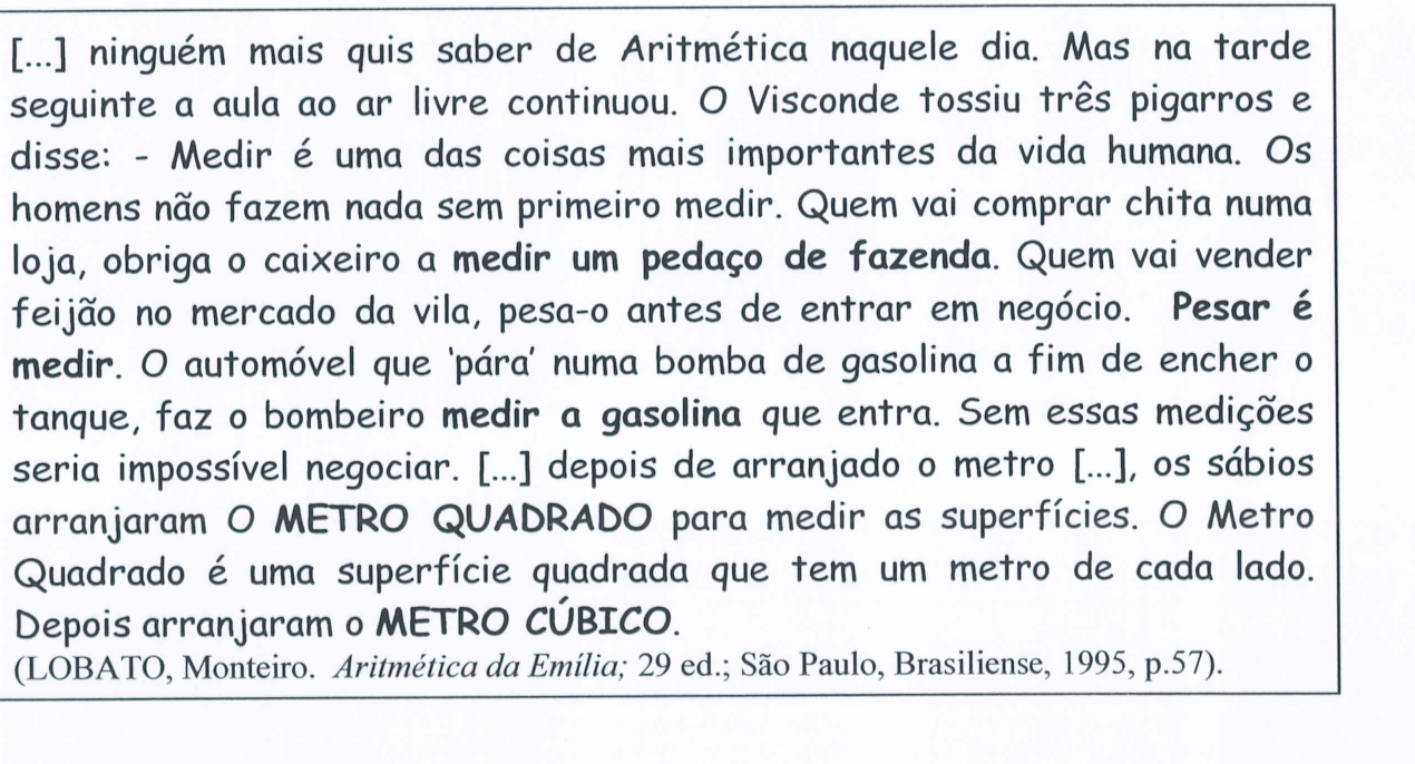 Trecho em quadro, com expressões em negrito: “[...] ninguém mais quis saber de Aritmética naquele dia. Mas na tarde seguinte a aula ao ar livre continuou. O Visconde tossiu três pigarros e disse: - Medir é uma das coisas mais importantes da vida humana. Os homens não fazem nada sem primeiro medir. Quem vai comprar chita numa loja, obriga o caixeiro a medir um pedaço de fazenda (negrito). Quem vai vender feijão no mercado da vila, pesa-o antes de entrar em negócio. Pesar é medir (negrito). O automóvel que ‘pára’ numa bomba de gasolina a fim de encher o tanque, faz o bombeiro medir a gasolina (negrito) que entra. Sem essas medições seria impossível negociar. [...] depois de arranjado o metro [...], os sábios arranjaram O METRO QUADRADO (negrito) para medir as superfícies. O Metro Quadrado é uma superfície quadrada que tem um metro de cada lado. Depois arranjaram o METRO CÚBICO (negrito).” (LOBATO, Monteiro. Aritmética da Emília; 29 ed.; São Paulo, Brasiliense, 1995, p.57).