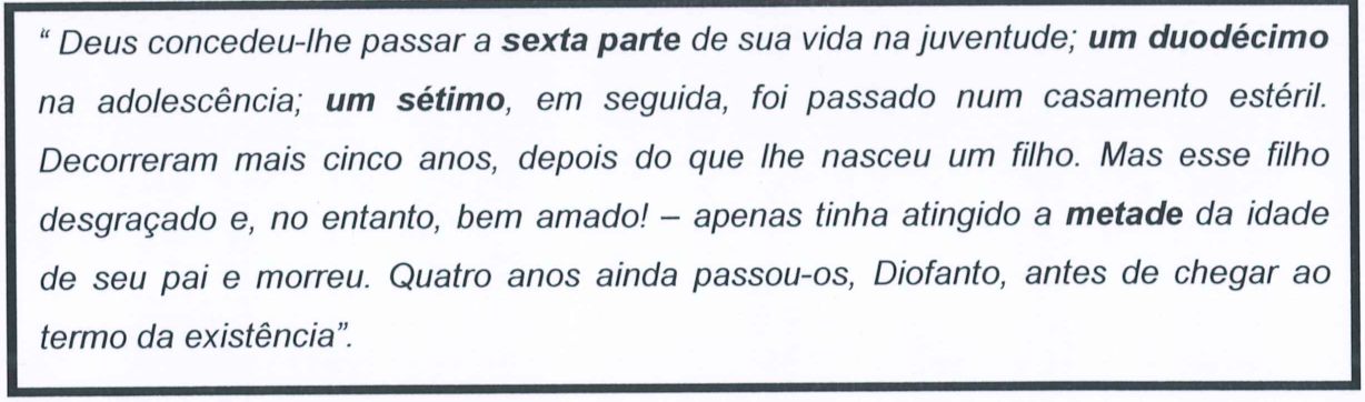 Texto em itálico, num quadro, com destaques em negrito: “Deus concedeu-lhe passar a sexta parte (negrito) de sua vida na juventude; um duodécimo (negrito) na adolescência; um sétimo (negrito), em seguida, foi passado num casamento estéril. Decorreram mais cinco anos, depois do que lhe nasceu um filho. Mas esse filho desgraçado e, no entanto, bem amado! – apenas tinha atingido a metade (negrito) da idade de seu pai e morreu. Quatro anos ainda passou-os, Diofanto, antes de chegar ao termo da existência”.