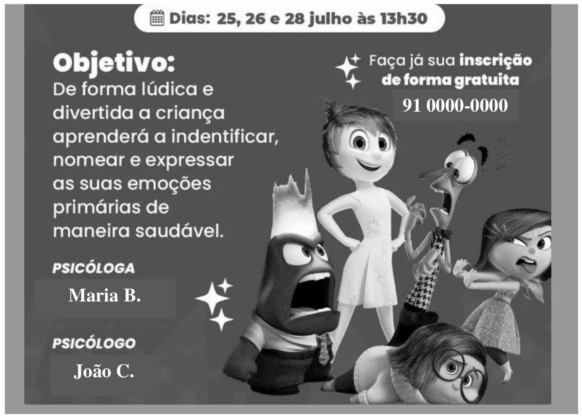 Cartaz em tons de cinza com personagens de animação que representam emoções (alegria, raiva, medo, nojo e tristeza). Textos: Dias: 25, 26 e 28 julho às 13h30. Objetivo: De forma lúdica e divertida a criança aprenderá a indentificar, nomear e expressar as suas emoções primárias de maneira saudável. Faça já sua inscrição de forma gratuita 91 0000-0000. PSICÓLOGA Maria B. PSICÓLOGO João C.