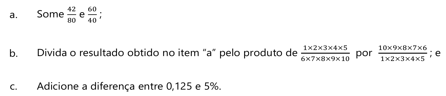 a. Some 42/80 e 60/40; b. Divida o resultado obtido no item “a” pelo produto de (1×2×3×4×5)/(6×7×8×9×10) por (10×9×8×7×6)/(1×2×3×4×5); e c. Adicione a diferença entre 0,125 e 5%.