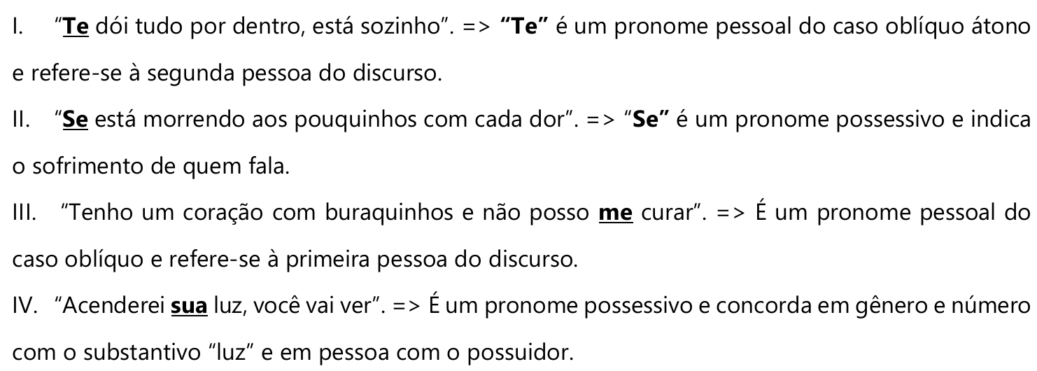 I. “Te dói tudo por dentro, está sozinho”. => “Te” é um pronome pessoal do caso oblíquo átono e refere-se à segunda pessoa do discurso. (destacado: Te) II. “Se está morrendo aos pouquinhos com cada dor”. => “Se” é um pronome possessivo e indica o sofrimento de quem fala. (destacado: Se) III. “Tenho um coração com buraquinhos e não posso me curar”. => É um pronome pessoal do caso oblíquo e refere-se à primeira pessoa do discurso. (destacado: me) IV. “Acenderei sua luz, você vai ver”. => É um pronome possessivo e concorda em gênero e número com o substantivo “luz” e em pessoa com o possuidor. (destacado: sua)