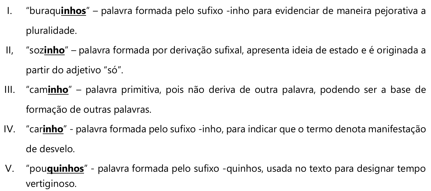 I. “buraquinhos” (destacado: inhos) – palavra formada pelo sufixo -inho para evidenciar de maneira pejorativa a pluralidade. II, “sozinho” (destacado: inho) – palavra formada por derivação sufixal, apresenta ideia de estado e é originada a partir do adjetivo “só”. III. “caminho” (destacado: inho) – palavra primitiva, pois não deriva de outra palavra, podendo ser a base de formação de outras palavras. IV. “carinho” (destacado: inho) - palavra formada pelo sufixo -inho, para indicar que o termo denota manifestação de desvelo. V. “pouquinhos” (destacado: quinhos) - palavra formada pelo sufixo -quinhos, usada no texto para designar tempo vertiginoso.