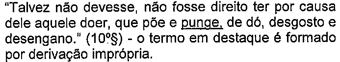 Alternativa C: “Talvez não devesse, não fosse direito ter por causa dele aquele doer, que põe e punge, de dó, desgosto e desengano.” (10º§) - o termo em destaque é formado por derivação imprópria. — termo sublinhado: “punge”.